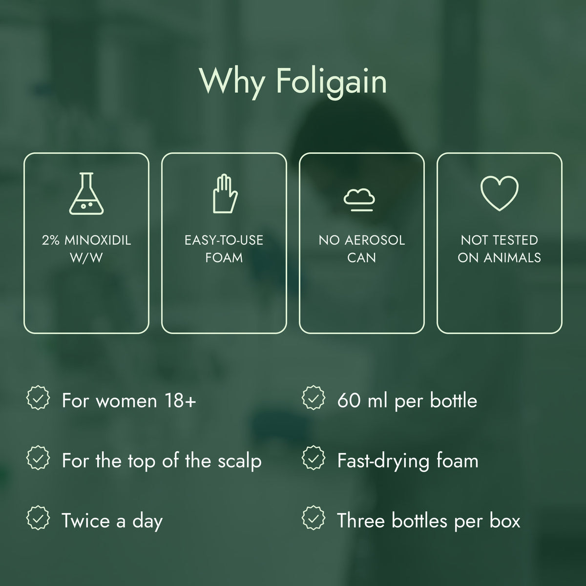 Why Foligain: 2% minoxidil w/w, Easy-to-use foam, No aerosol can, Not tested on animals