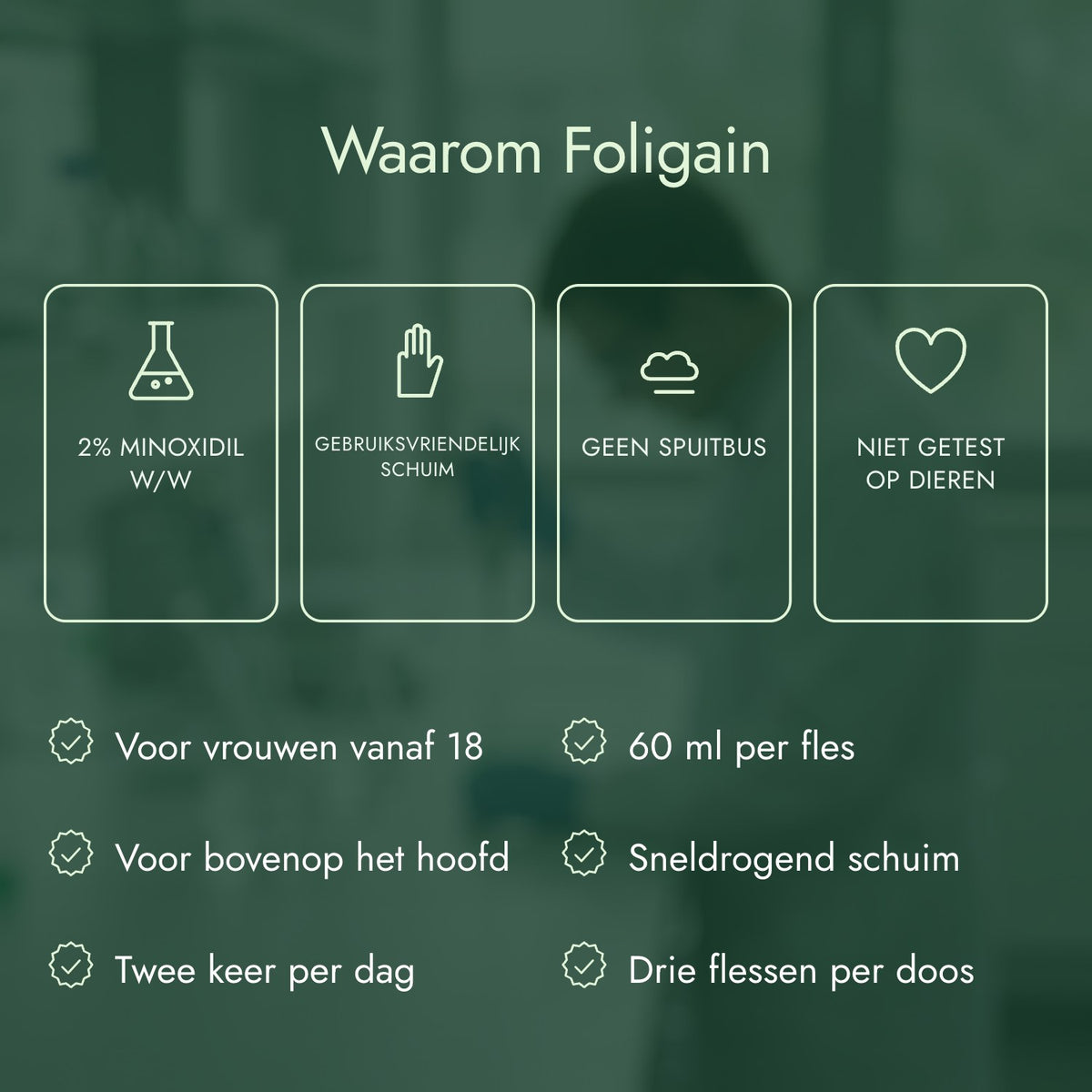 Waarom Foligain: 2% minoxidil w/w, Gebruiksvriendelijk schuim, Geen spuitbus, Niet getest op dieren