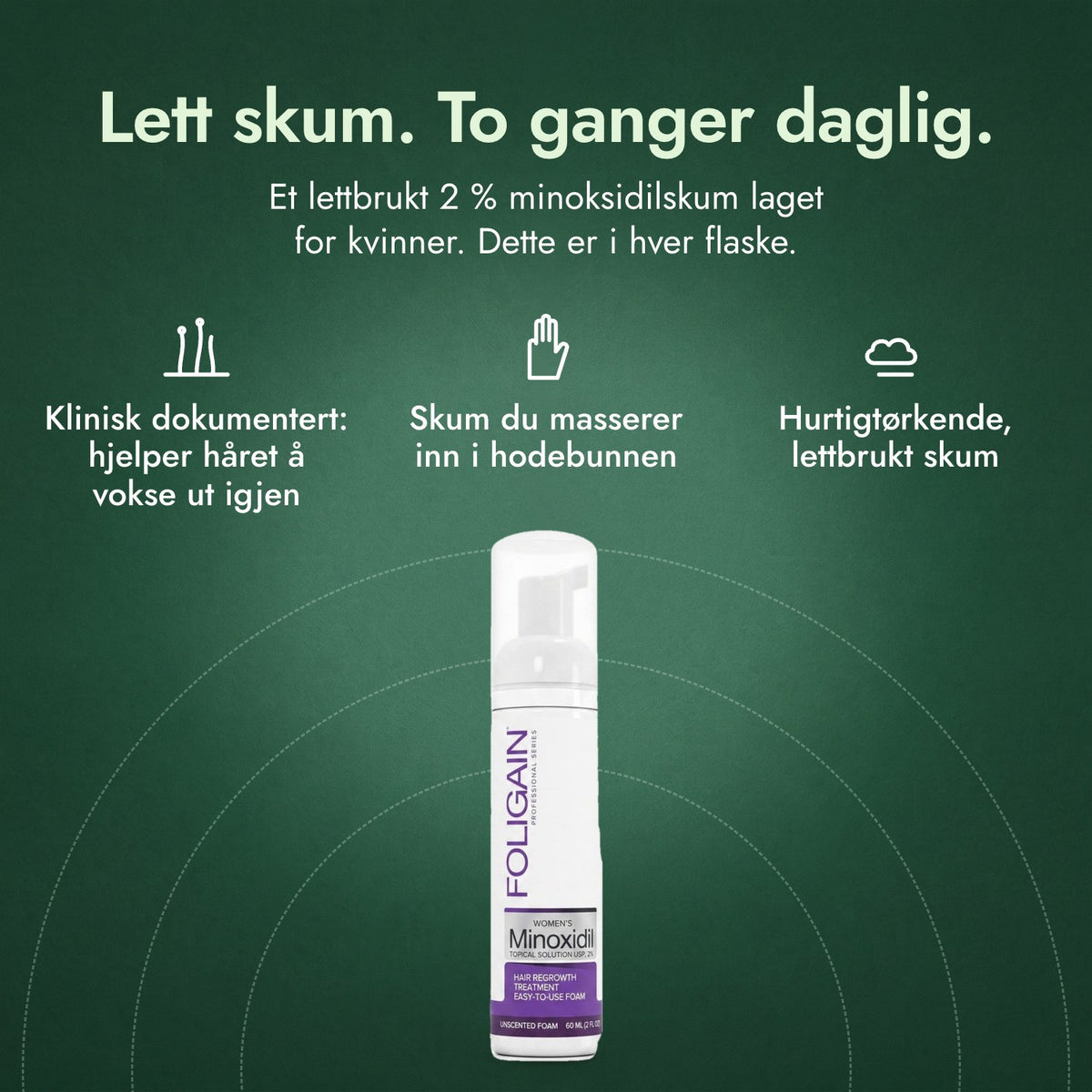 Foligain minoksidil 2 % skum for kvinner: Lett skum. To ganger daglig. Klinisk dokumentert: hjelper håret å vokse ut igjen, Skum du masserer inn i hodebunnen, Hurtigtørkende, lettbrukt skum