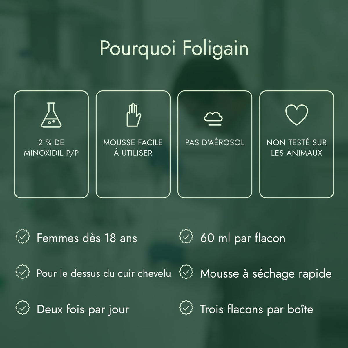 Pourquoi Foligain: 2 % de minoxidil p/p, Mousse facile à utiliser, Pas d’aérosol, Non testé sur les animaux