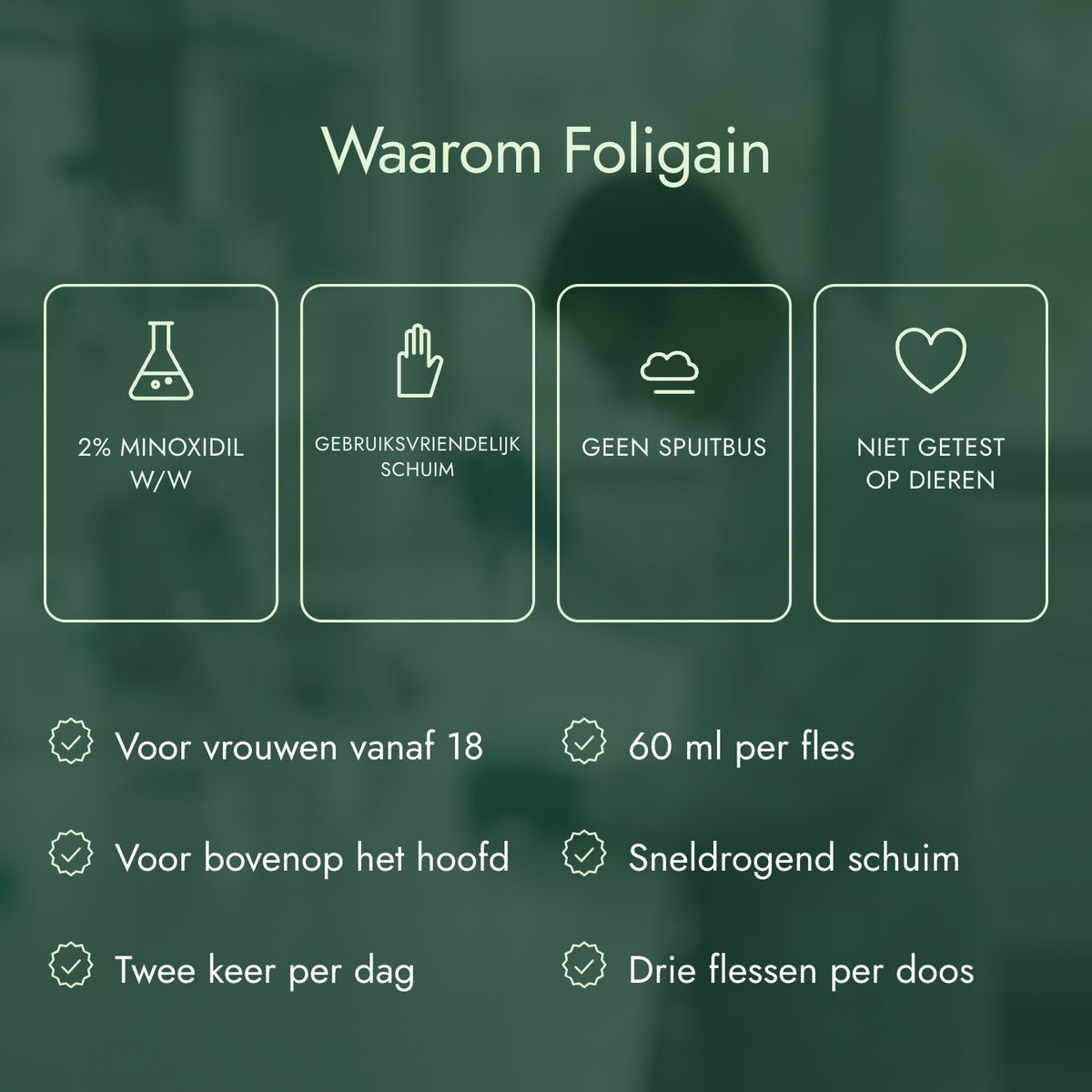 Waarom Foligain: 2% minoxidil w/w, Gebruiksvriendelijk schuim, Geen spuitbus, Niet getest op dieren