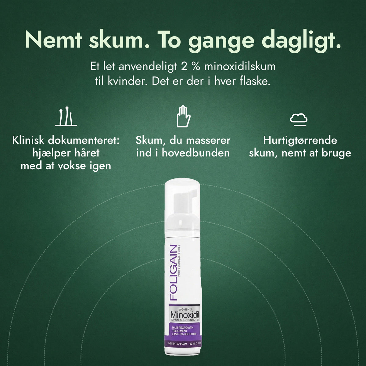 Foligain Minoxidil 2 % skum til kvinder: Nemt skum. To gange dagligt. Klinisk dokumenteret: hjælper håret med at vokse igen, Skum, du masserer ind i hovedbunden, Hurtigtørrende skum, nemt at bruge