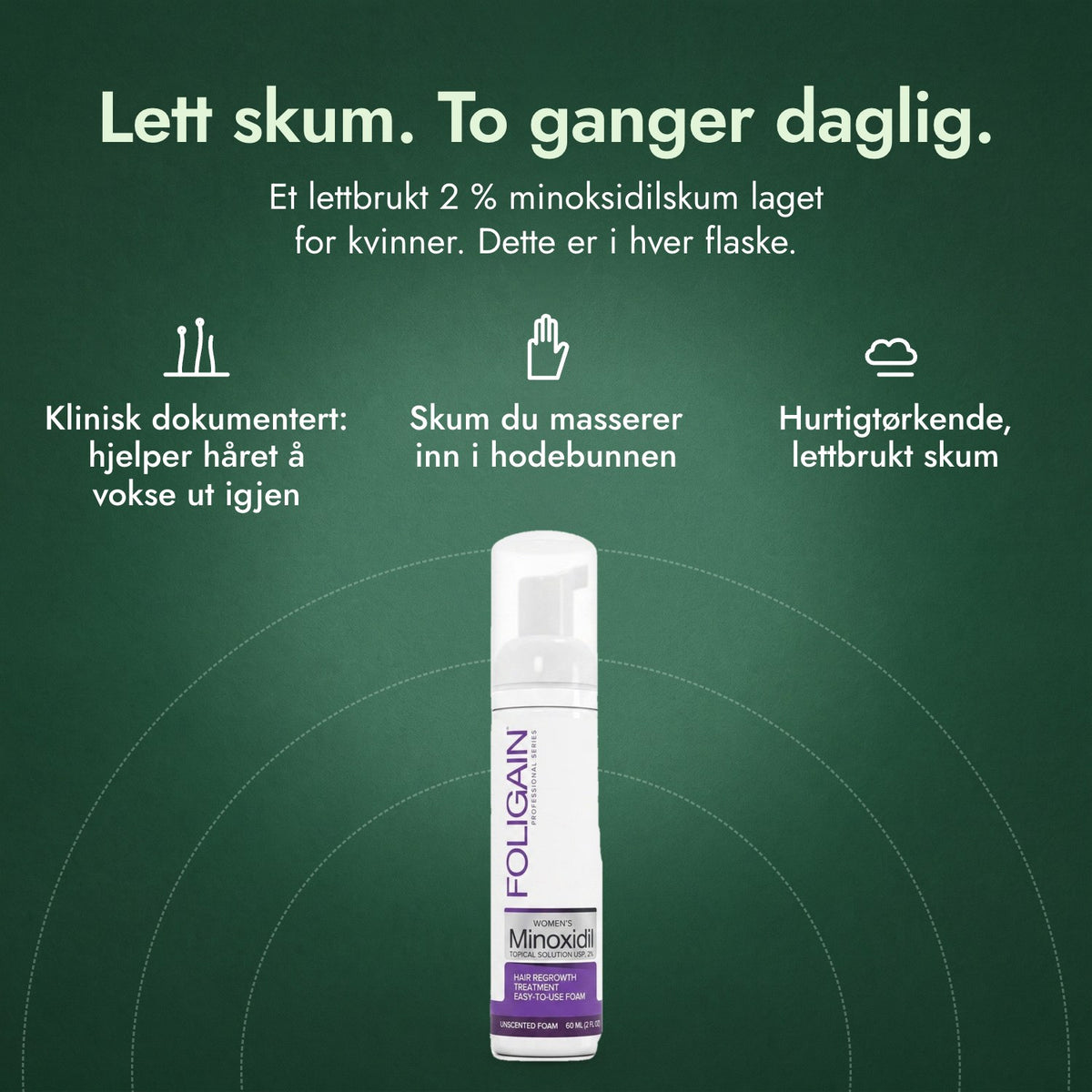 Foligain minoksidil 2 % skum for kvinner: Lett skum. To ganger daglig. Klinisk dokumentert: hjelper håret å vokse ut igjen, Skum du masserer inn i hodebunnen, Hurtigtørkende, lettbrukt skum