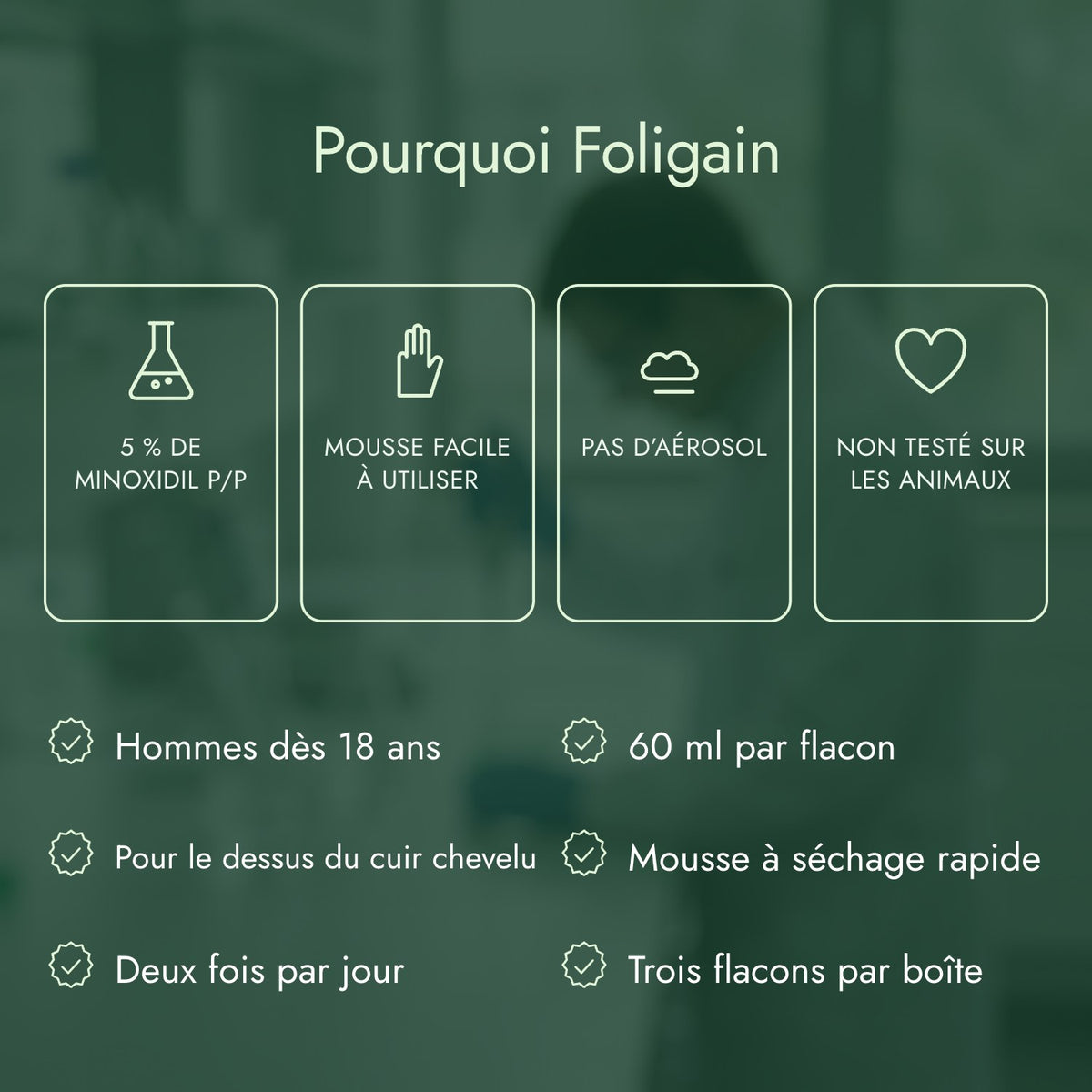 Pourquoi Foligain: 5 % de minoxidil p/p, Mousse facile à utiliser, Pas d’aérosol, Non testé sur les animaux