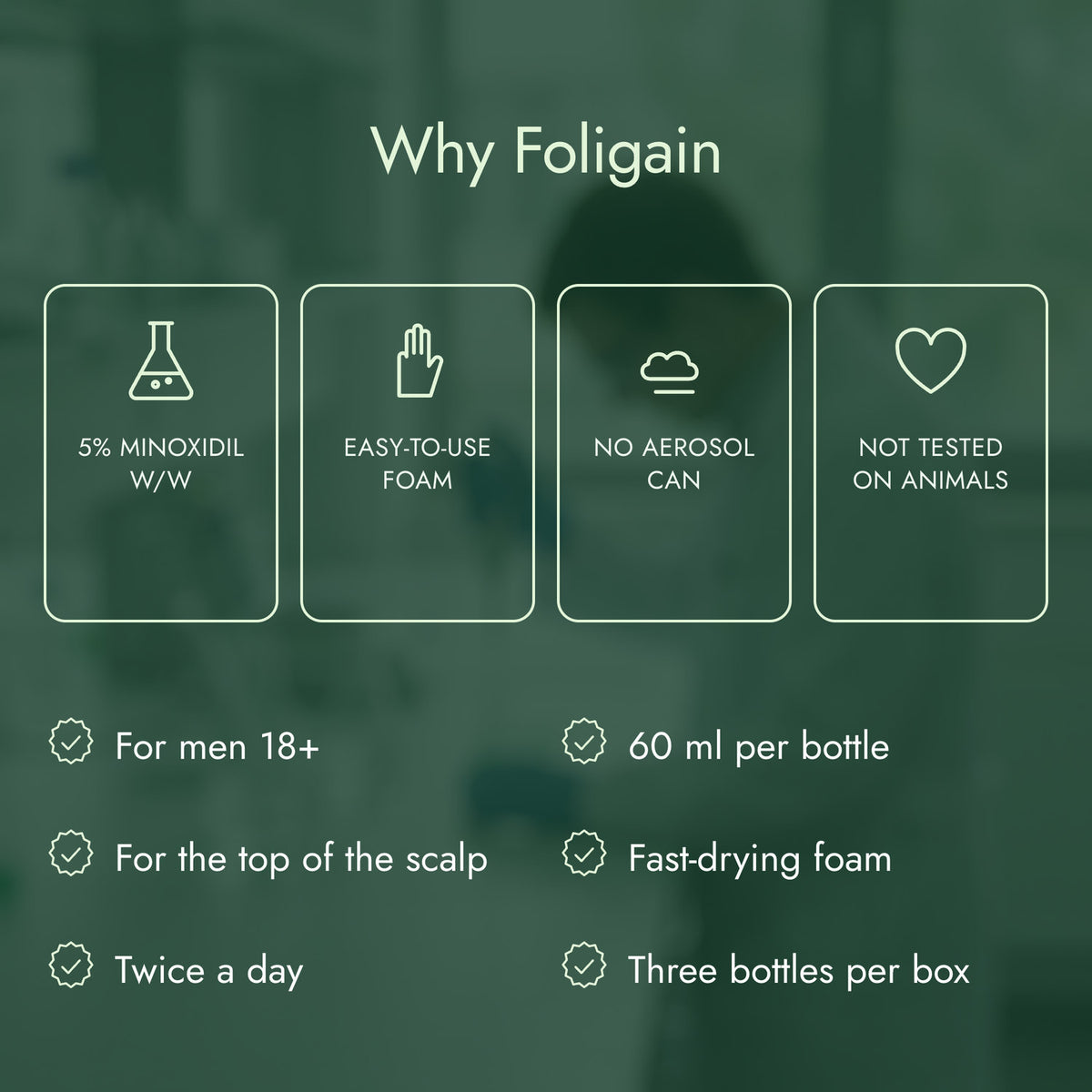 Why Foligain: 5% minoxidil w/w, Easy-to-use foam, No aerosol can, Not tested on animals