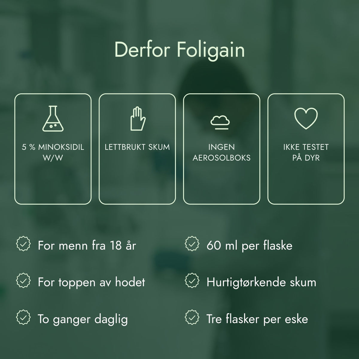 Derfor Foligain: 5 % minoksidil w/w, Lettbrukt skum, Ingen aerosolboks, Ikke testet på dyr