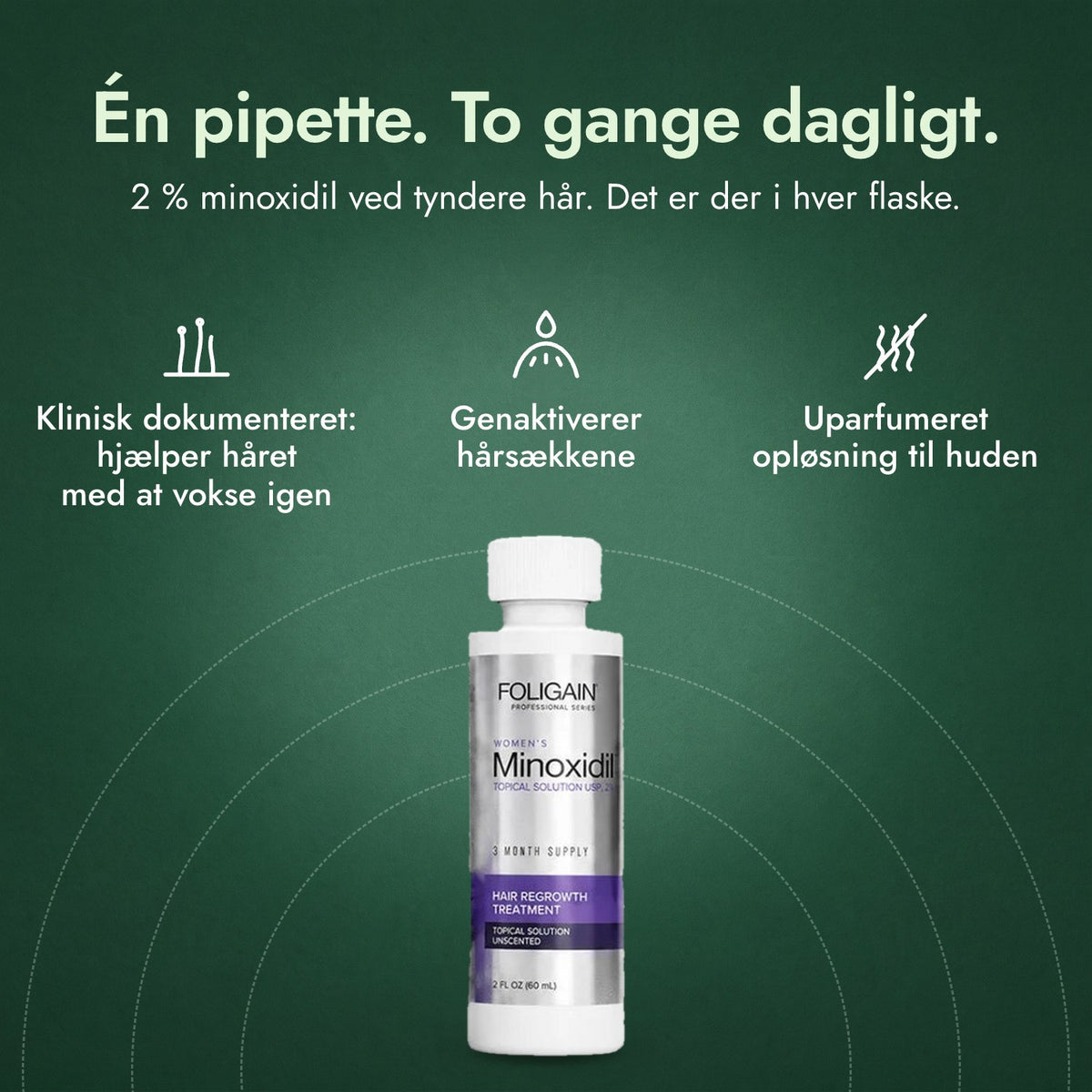Foligain Minoxidil 2 % til kvinder: Én pipette. To gange dagligt. Klinisk dokumenteret: hjælper håret med at vokse igen, Genaktiverer hårsækkene, Uparfumeret opløsning til huden
