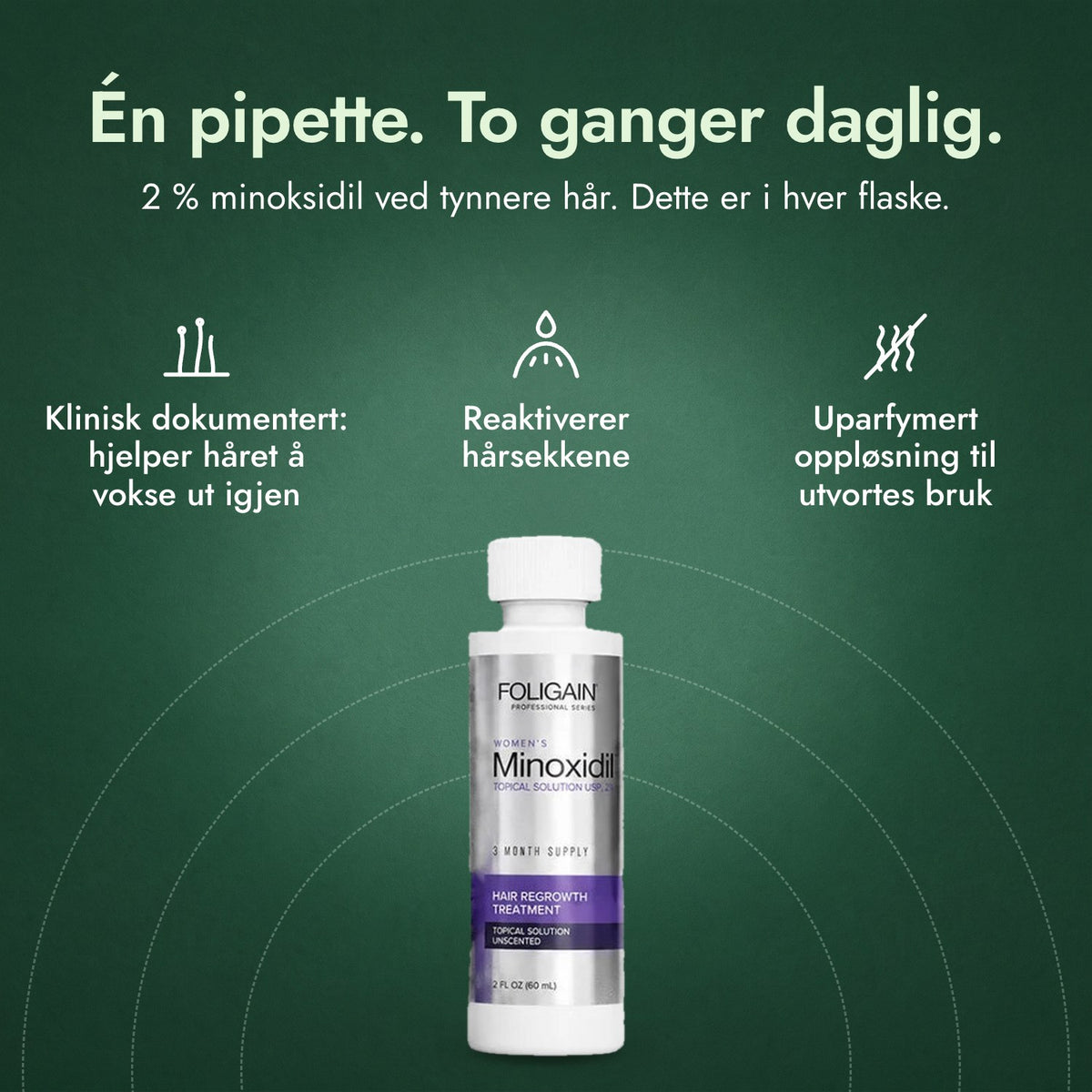 Foligain minoksidil 2 % for kvinner: Én pipette. To ganger daglig. Klinisk dokumentert: hjelper håret å vokse ut igjen, Reaktiverer hårsekkene, Uparfymert oppløsning til utvortes bruk