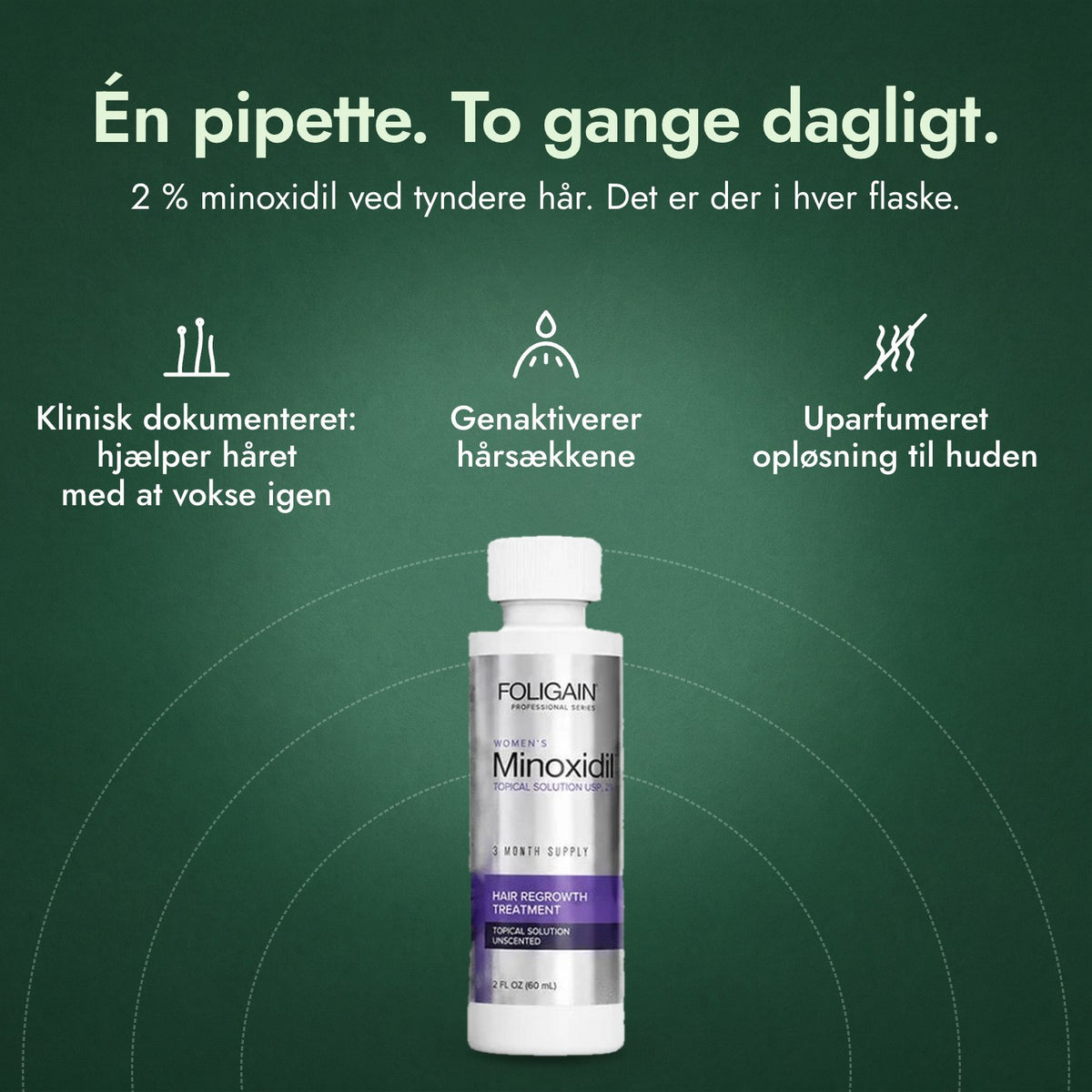 Foligain Minoxidil 2 % til kvinder: Én pipette. To gange dagligt. Klinisk dokumenteret: hjælper håret med at vokse igen, Genaktiverer hårsækkene, Uparfumeret opløsning til huden