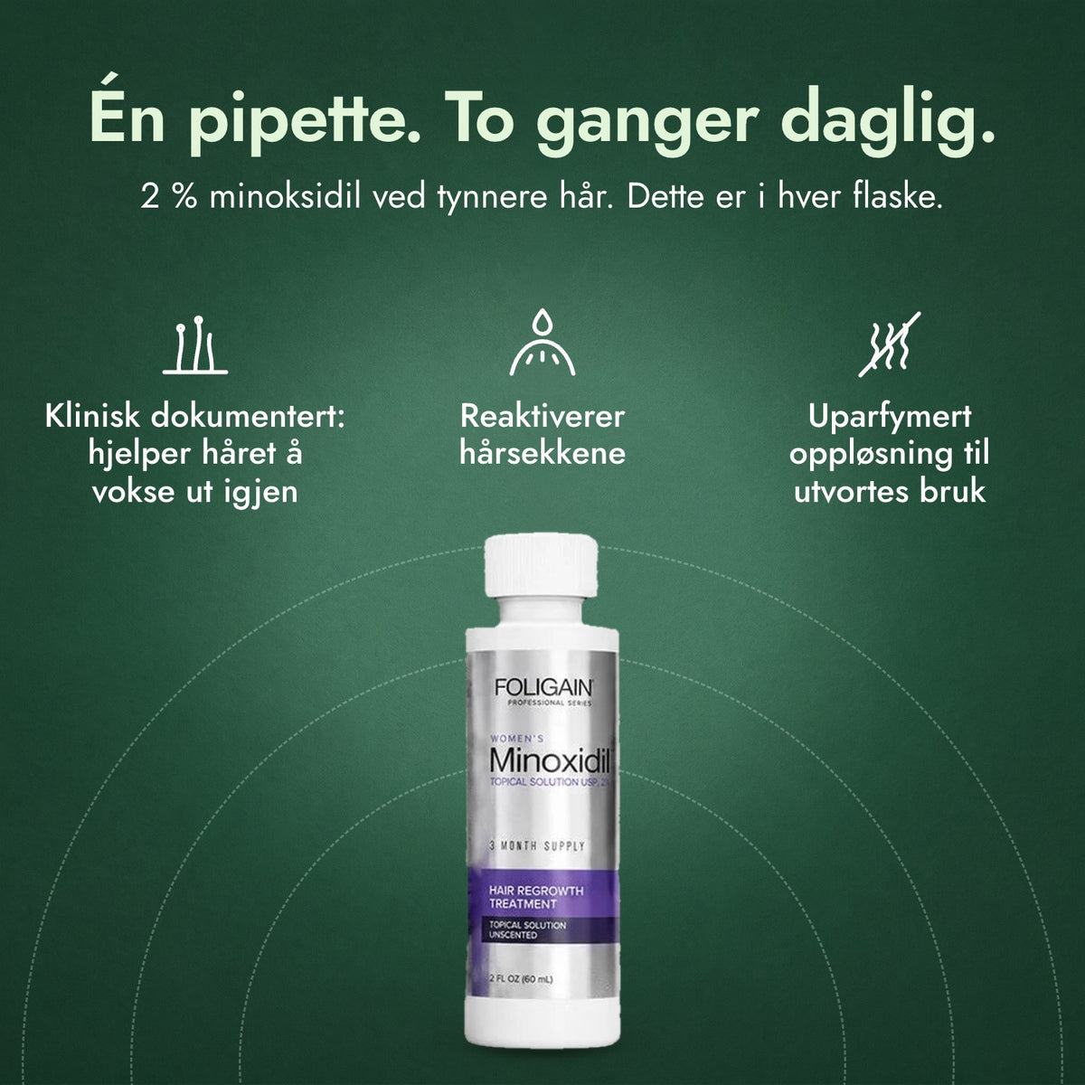 Foligain minoksidil 2 % for kvinner: Én pipette. To ganger daglig. Klinisk dokumentert: hjelper håret å vokse ut igjen, Reaktiverer hårsekkene, Uparfymert oppløsning til utvortes bruk