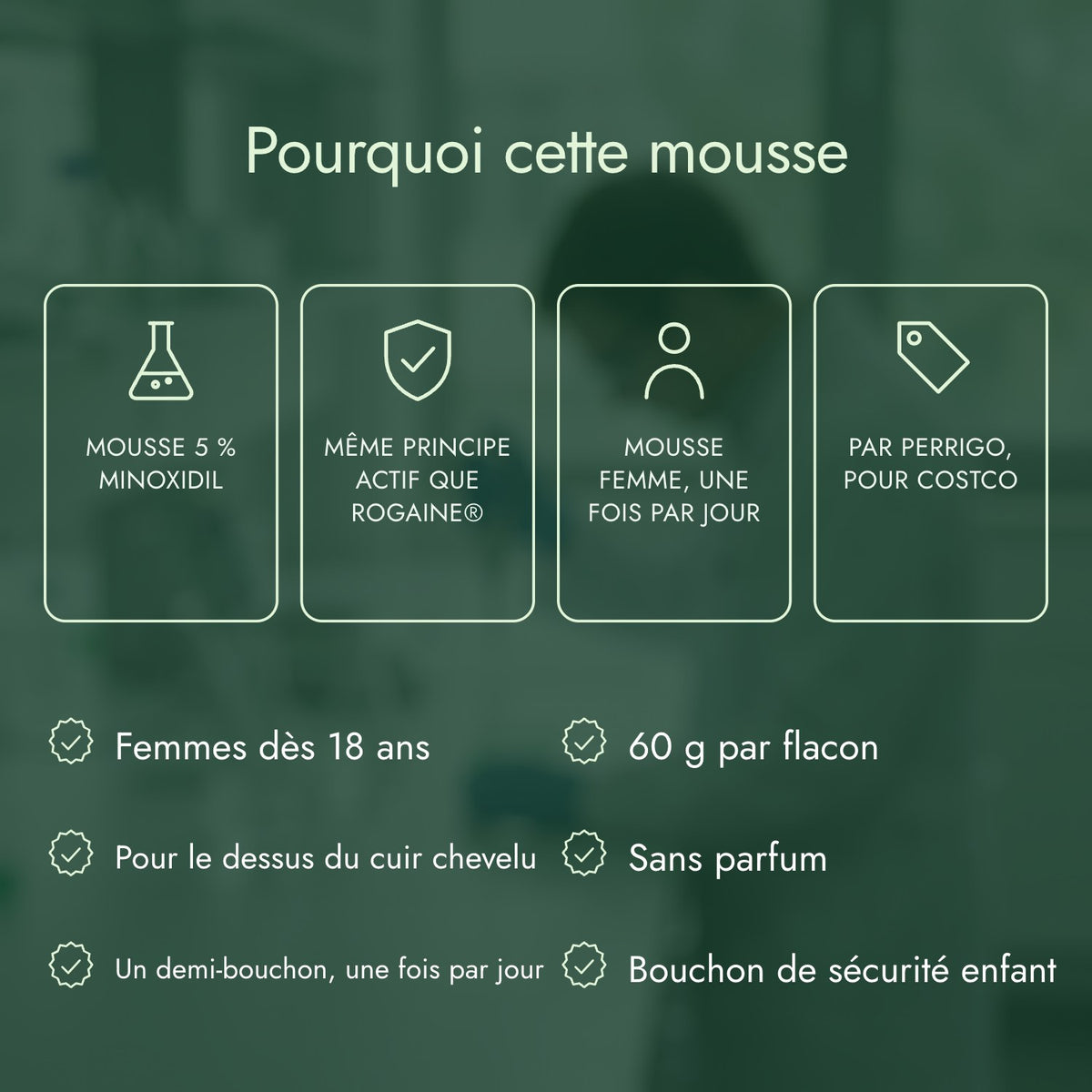 Pourquoi cette mousse: Mousse 5 % minoxidil, Même principe actif que Rogaine®, Mousse femme, une fois par jour, Par Perrigo, pour Costco