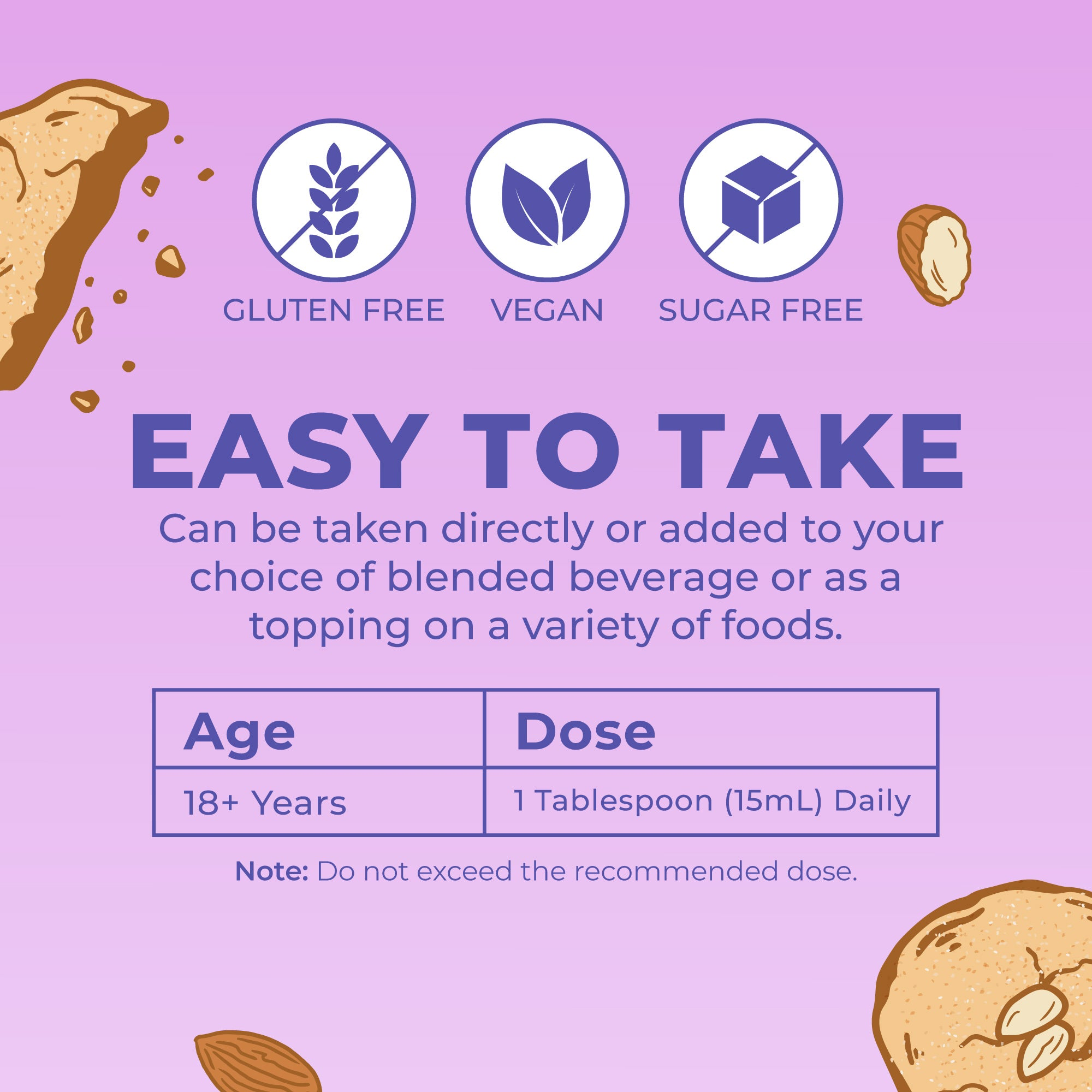 Easy to take: one tablespoon a day, straight or blended into a drink